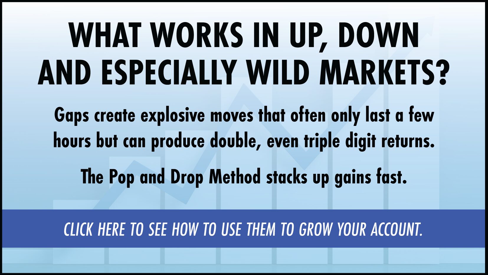 Advertisement - What works in up, down, and especially wild markets? The Pop and Drop Method stacks up gains fast. Click Here to see how to use them to grow your account