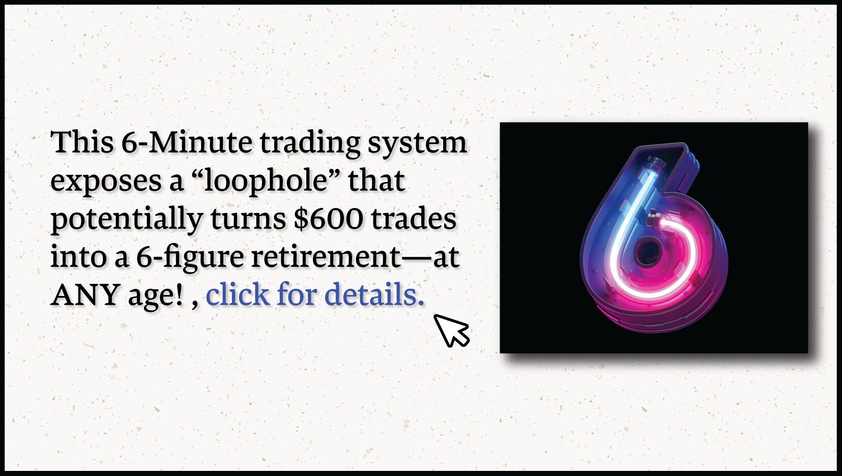 Exclusive Access--This 6-Minute trading system exposes a "loophole" that turns $600 trades into a 6 figure retirement-at any age!! Click this link for details.  